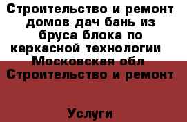 Строительство и ремонт домов дач бань из бруса блока по каркасной технологии - Московская обл. Строительство и ремонт » Услуги   . Московская обл.